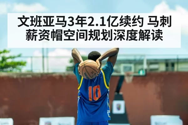 文班亚马3年2.1亿续约 马刺薪资帽空间规划深度解读(hth)